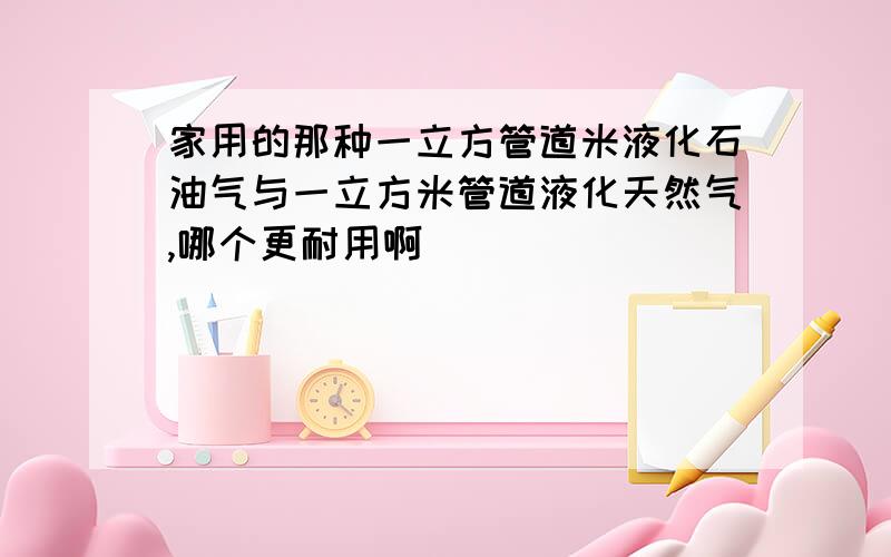 家用的那种一立方管道米液化石油气与一立方米管道液化天然气,哪个更耐用啊