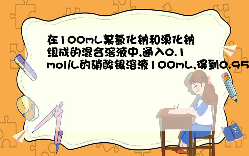 在100mL某氯化钠和溴化钠组成的混合溶液中,通入0.1mol/L的硝酸银溶液100mL,得到0.95沉淀(接上)过滤后,在滤液中加入足量的盐酸,得到0.574沉淀求原混合溶液中氯化钠和溴化钠的物质的量浓度?也许