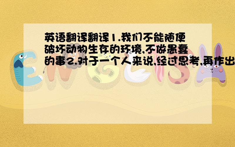 英语翻译翻译1.我们不能随便破坏动物生存的环境,不做愚蠢的事2.对于一个人来说,经过思考,再作出决定,才是智者,否则就是愚蠢的人3.那群乌龟也不聪明,只派出一只乌龟当侦察兵,接受了错误