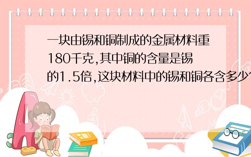 一块由锡和铜制成的金属材料重180千克,其中铜的含量是锡的1.5倍,这块材料中的锡和铜各含多少?