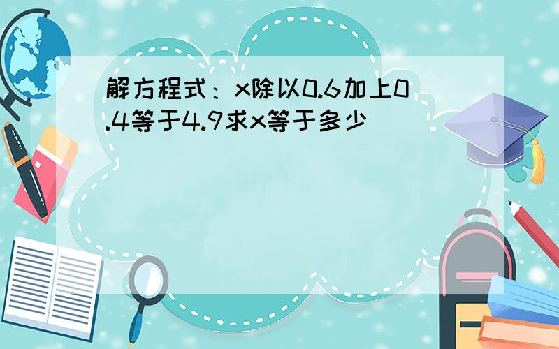 解方程式：x除以0.6加上0.4等于4.9求x等于多少