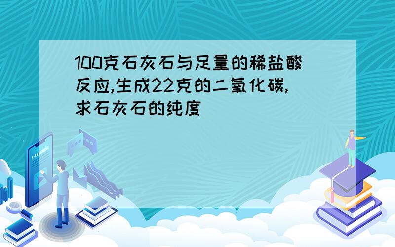 100克石灰石与足量的稀盐酸反应,生成22克的二氧化碳,求石灰石的纯度