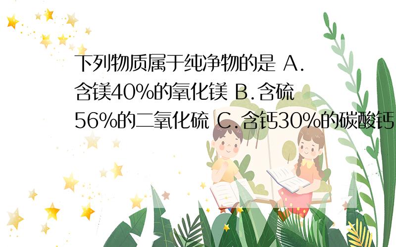 下列物质属于纯净物的是 A.含镁40%的氧化镁 B.含硫56%的二氧化硫 C.含钙30%的碳酸钙 D.含铁70%的讲讲为什么~一开始打错了 含铁70%的氧化铁