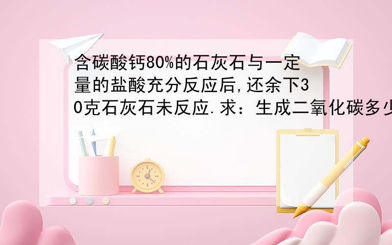 含碳酸钙80%的石灰石与一定量的盐酸充分反应后,还余下30克石灰石未反应.求：生成二氧化碳多少克