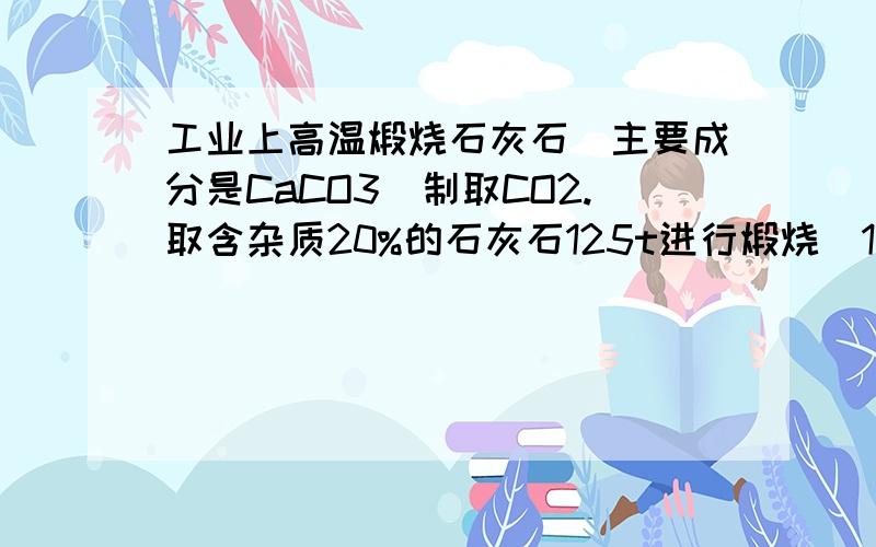 工业上高温煅烧石灰石（主要成分是CaCO3)制取CO2.取含杂质20%的石灰石125t进行煅烧(1)若煅烧一段时间后侧的剩余固体质量为81t,求产生二氧化碳的质量为多少（不考虑杂志质量的减少）(2)若煅