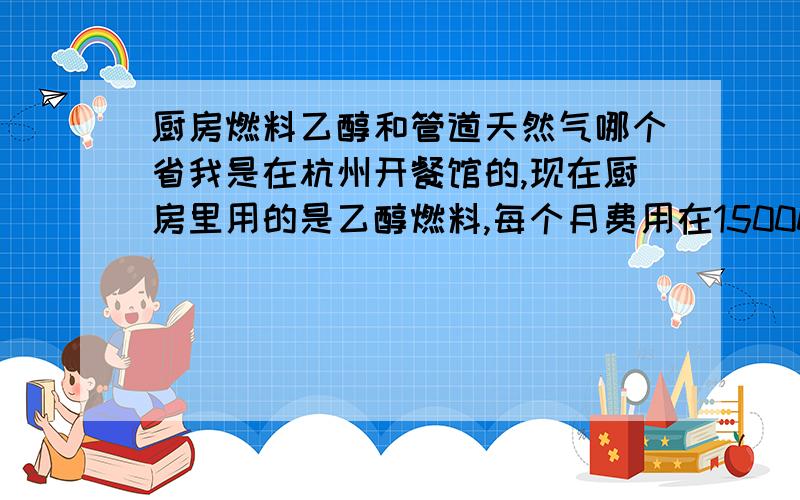 厨房燃料乙醇和管道天然气哪个省我是在杭州开餐馆的,现在厨房里用的是乙醇燃料,每个月费用在15000元左右,请有经验的朋友帮我解答一下燃料乙醇和管道天然气哪个省一点?如果安装管道天