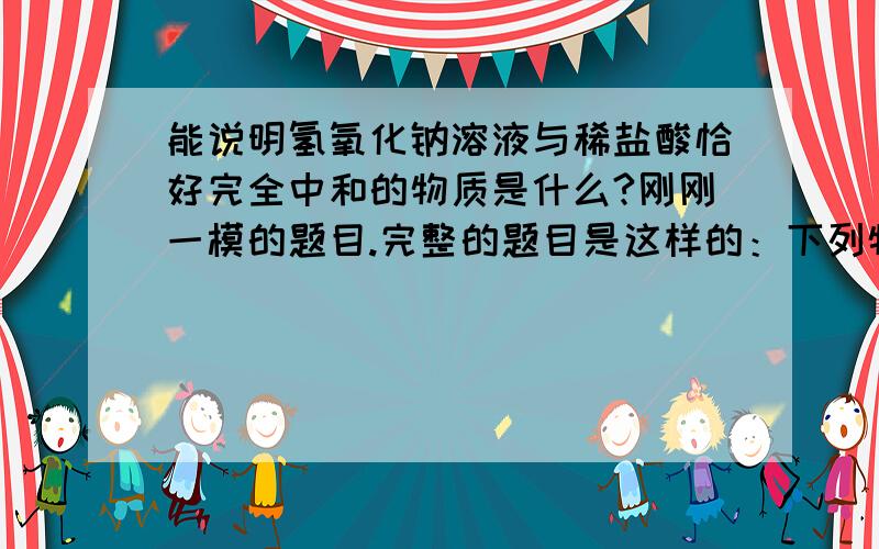 能说明氢氧化钠溶液与稀盐酸恰好完全中和的物质是什么?刚刚一模的题目.完整的题目是这样的：下列物质中,能用来说明氢氧化钠溶液与稀硫酸恰好完全中和的是：A:硝酸银溶液 B:氯化钡溶