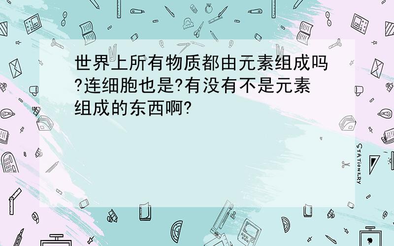 世界上所有物质都由元素组成吗?连细胞也是?有没有不是元素组成的东西啊?