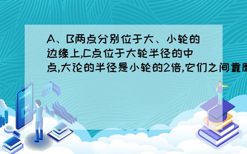 A、B两点分别位于大、小轮的边缘上,C点位于大轮半径的中点,大论的半径是小轮的2倍,它们之间靠摩擦转动,接触面上没有滑动.请在该装置的A、B、C三个点中选择有关的两个点,说明公式v=wr的