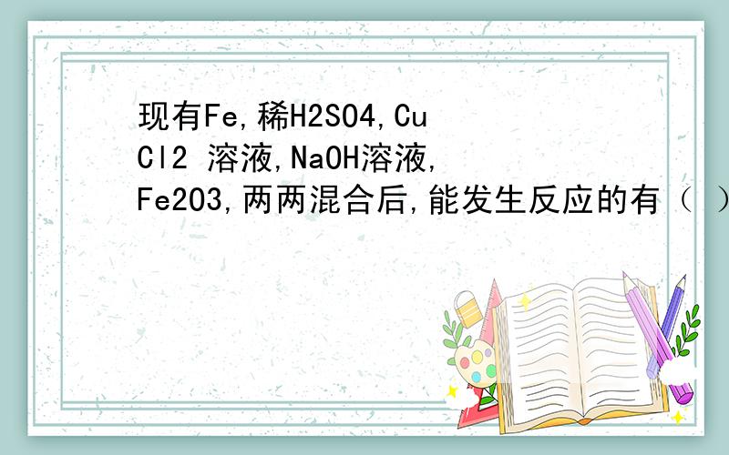 现有Fe,稀H2SO4,CuCl2 溶液,NaOH溶液,Fe2O3,两两混合后,能发生反应的有（ ） A 7个 B 6个 C 5个 D 4现有Fe,稀H2SO4,CuCl2 溶液,NaOH溶液,Fe2O3,两两混合后,能发生反应的有（ ）A 7个 B 6个 C 5个 D 4个 请把能反