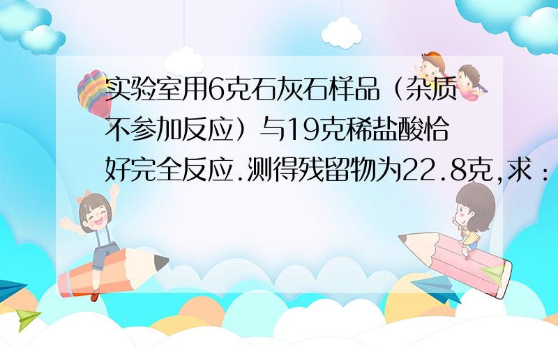 实验室用6克石灰石样品（杂质不参加反应）与19克稀盐酸恰好完全反应.测得残留物为22.8克,求：样品中碳酸钙的质量分数?