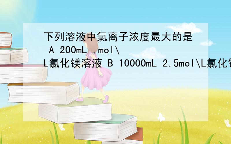 下列溶液中氯离子浓度最大的是 A 200mL ,mol\L氯化镁溶液 B 10000mL 2.5mol\L氯化钠溶液下列溶液中氯离子浓度最大的是A 200mL ,mol\L氯化镁溶液B 10000mL 2.5mol\L氯化钠溶液C 250mL 1mol\L 氯化铝溶液D 300ml 5m