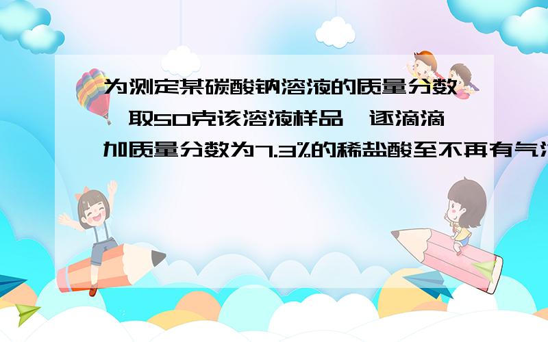 为测定某碳酸钠溶液的质量分数,取50克该溶液样品,逐滴滴加质量分数为7.3%的稀盐酸至不再有气泡产生为止,共用去稀盐酸100克 则1.该碳酸钠溶液的质量分数是：2.反应后溶液中溶质的质量分