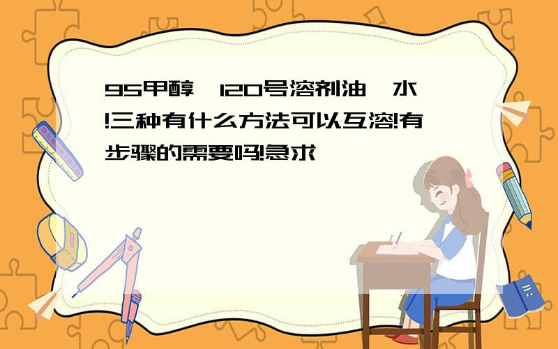 95甲醇,120号溶剂油,水!三种有什么方法可以互溶!有步骤的需要吗!急求