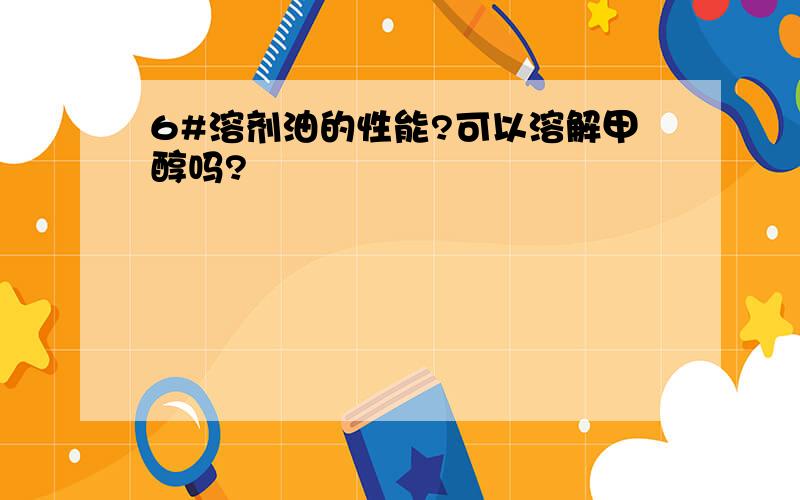 6#溶剂油的性能?可以溶解甲醇吗?