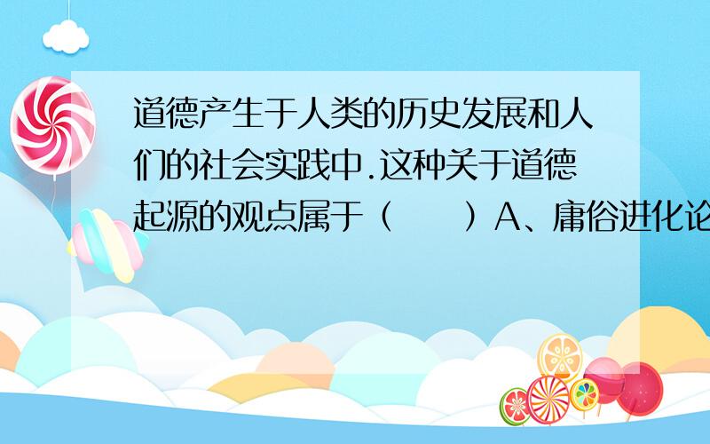 道德产生于人类的历史发展和人们的社会实践中.这种关于道德起源的观点属于（　　）A、庸俗进化论的观点B、马克思主义的观点C、主观唯心主义的观点D、客官唯心主义的观点