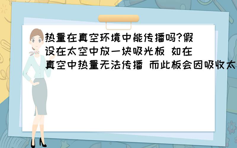 热量在真空环境中能传播吗?假设在太空中放一块吸光板 如在真空中热量无法传播 而此板会因吸收太阳辐射而热量不断上升直至损坏 是否?那如果是这样 宇宙中的卫星乃至远距离太空探测器