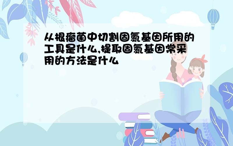 从根瘤菌中切割固氮基因所用的工具是什么,提取固氮基因常采用的方法是什么