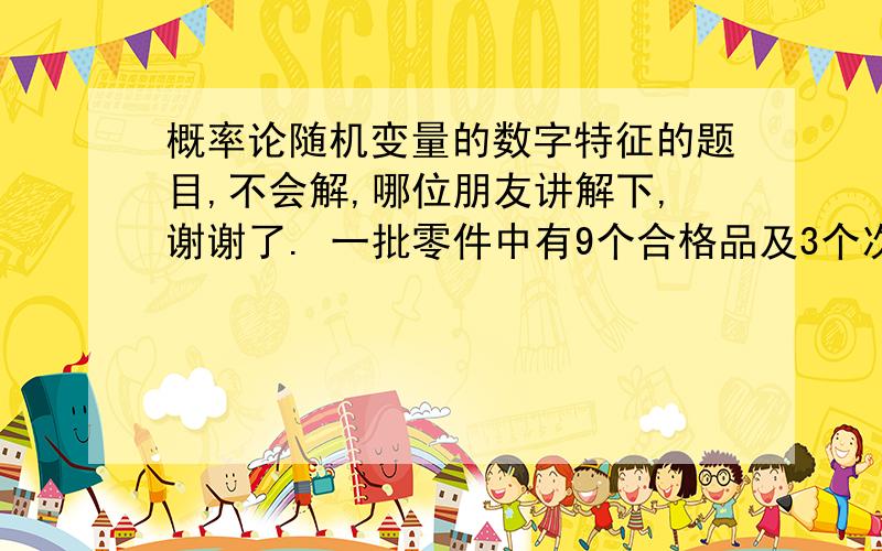 概率论随机变量的数字特征的题目,不会解,哪位朋友讲解下,谢谢了. 一批零件中有9个合格品及3个次品概率论随机变量的数字特征的题目,不会解,哪位朋友讲解下,谢谢了.一批零件中有9个合格