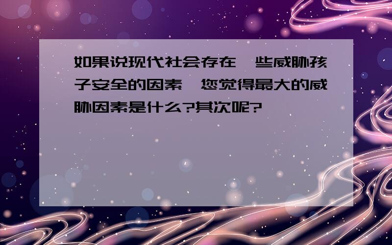 如果说现代社会存在一些威胁孩子安全的因素,您觉得最大的威胁因素是什么?其次呢?