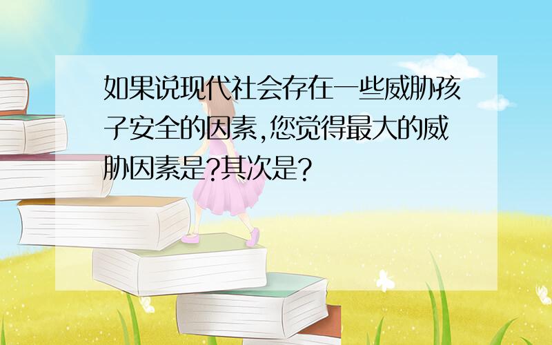 如果说现代社会存在一些威胁孩子安全的因素,您觉得最大的威胁因素是?其次是?