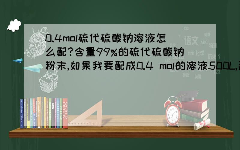 0.4mol硫代硫酸钠溶液怎么配?含量99%的硫代硫酸钠粉末,如果我要配成0.4 mol的溶液500L,那么应用硫代硫酸钠多少,水多少?