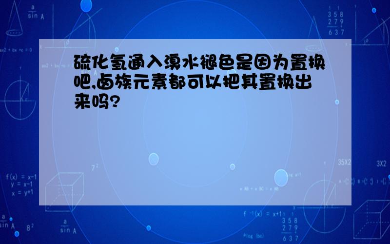 硫化氢通入溴水褪色是因为置换吧,卤族元素都可以把其置换出来吗?