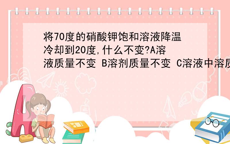 将70度的硝酸钾饱和溶液降温冷却到20度,什么不变?A溶液质量不变 B溶剂质量不变 C溶液中溶质质量减小 D溶液的质量减小加说明！