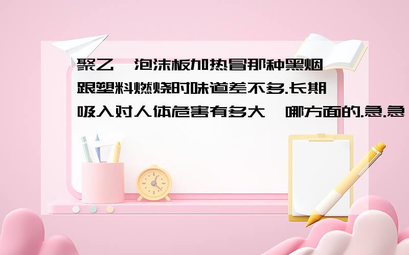 聚乙烯泡沫板加热冒那种黑烟,跟塑料燃烧时味道差不多.长期吸入对人体危害有多大,哪方面的.急.急,请赐教.