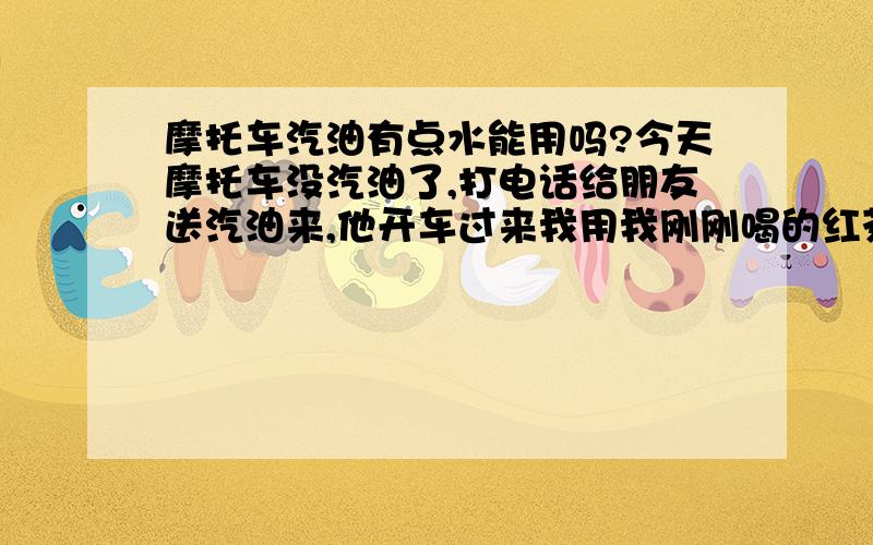 摩托车汽油有点水能用吗?今天摩托车没汽油了,打电话给朋友送汽油来,他开车过来我用我刚刚喝的红茶瓶子在他车子里面方了汽油刚刚加上想起来瓶子里面还有一点水怎么办,会影响车子吗?