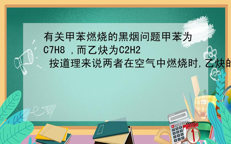 有关甲苯燃烧的黑烟问题甲苯为C7H8 ,而乙炔为C2H2 按道理来说两者在空气中燃烧时,乙炔的黑烟量会比甲苯大,但事实上并不是这样,是甲苯的黑烟量比乙炔大,那么这是什么原因呢?（不要怀疑我