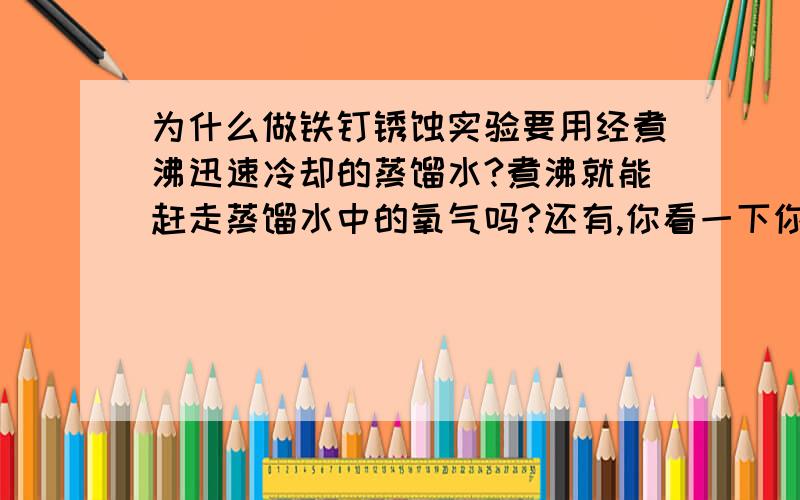 为什么做铁钉锈蚀实验要用经煮沸迅速冷却的蒸馏水?煮沸就能赶走蒸馏水中的氧气吗?还有,你看一下你之前回答我的那个问题 ,谢谢那为什么又要迅速冷却啊？ 二楼的说的我不太明白啊。。