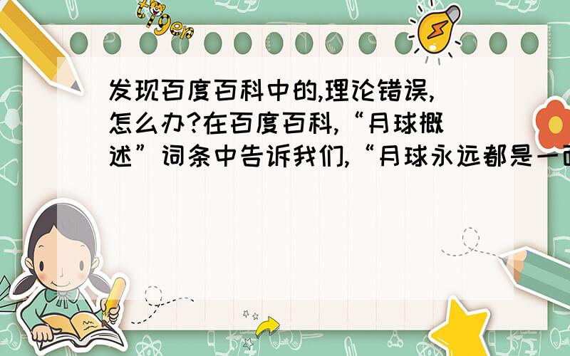 发现百度百科中的,理论错误,怎么办?在百度百科,“月球概述”词条中告诉我们,“月球永远都是一面朝向我们,这一面,习惯上被我们称为正面.另外一面,除了在月面边沿附近的区域,因天秤动而