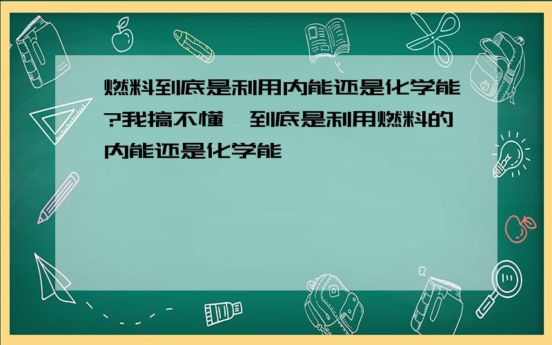 燃料到底是利用内能还是化学能?我搞不懂,到底是利用燃料的内能还是化学能