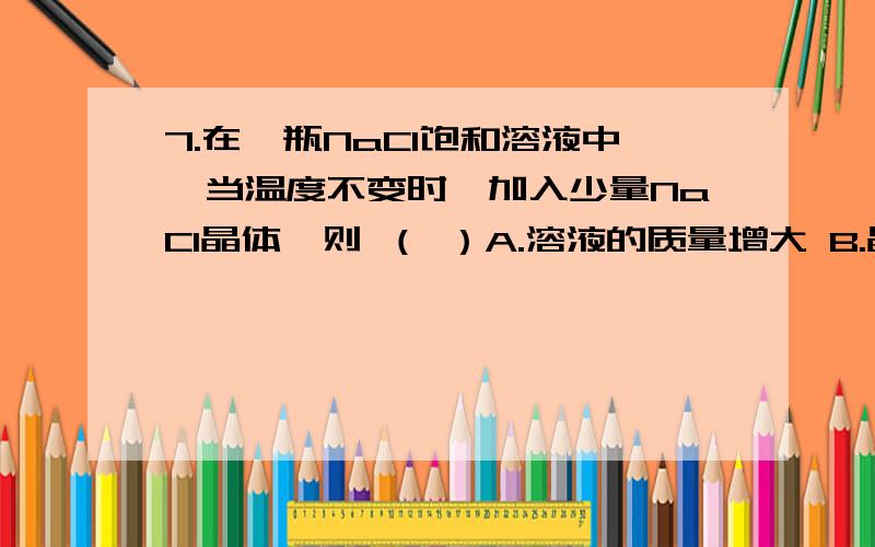 7.在一瓶NaCl饱和溶液中,当温度不变时,加入少量NaCl晶体,则 （ ）A.溶液的质量增大 B.晶体的质量不变 C.晶体的质量增大 D.晶体溶解一部分