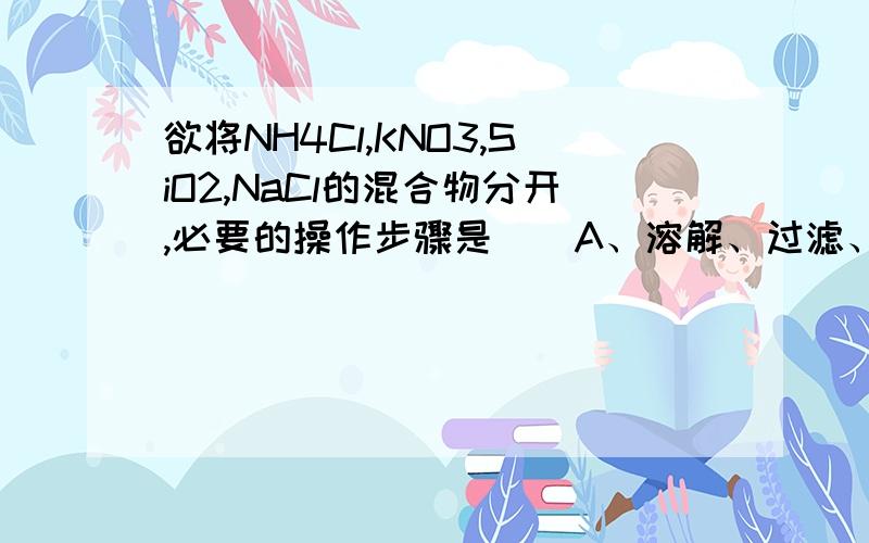 欲将NH4Cl,KNO3,SiO2,NaCl的混合物分开,必要的操作步骤是（）A、溶解、过滤、蒸馏、萃取 B、分馏、过滤、结晶、升华C、渗析、分液、溶解、萃取 D、加热、溶解、过滤、结晶