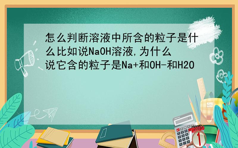 怎么判断溶液中所含的粒子是什么比如说Na0H溶液,为什么说它含的粒子是Na+和OH-和H2O