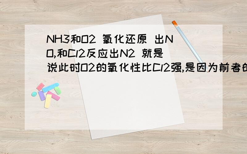 NH3和O2 氧化还原 出NO,和Cl2反应出N2 就是说此时O2的氧化性比Cl2强,是因为前者的反应条件使然么.