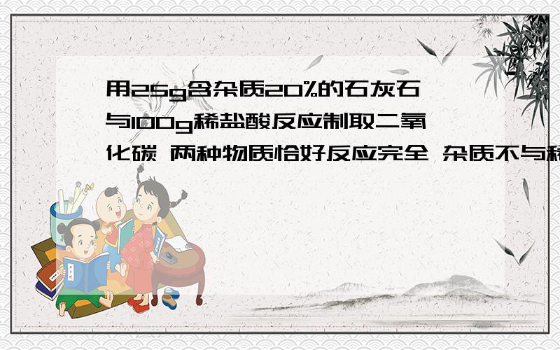 用25g含杂质20%的石灰石与100g稀盐酸反应制取二氧化碳 两种物质恰好反应完全 杂质不与稀盐酸反应1.可制二氧化碳气体多少克?2.这些二氧化碳气体体积为多少升?3.这100g盐酸溶质质量分数为多