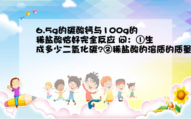 6.5g的碳酸钙与100g的稀盐酸恰好完全反应 问：①生成多少二氧化碳?②稀盐酸的溶质的质量分数?③反应后得到的溶质的质量分数?