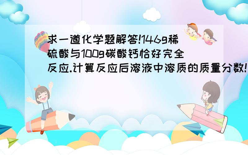 求一道化学题解答!146g稀硫酸与100g碳酸钙恰好完全反应.计算反应后溶液中溶质的质量分数!要过程完整的答案 谢谢大家帮忙!