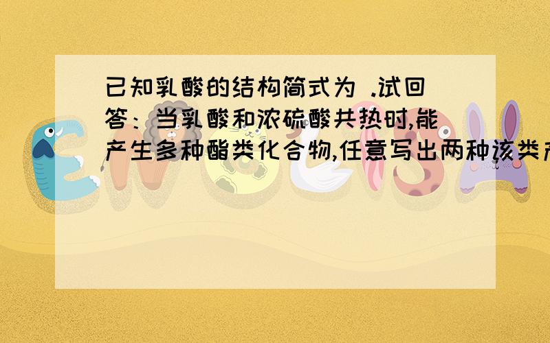 已知乳酸的结构简式为 .试回答：当乳酸和浓硫酸共热时,能产生多种酯类化合物,任意写出两种该类产物.参考答案如图,望给出合理解释,最好能给出反应方程式,