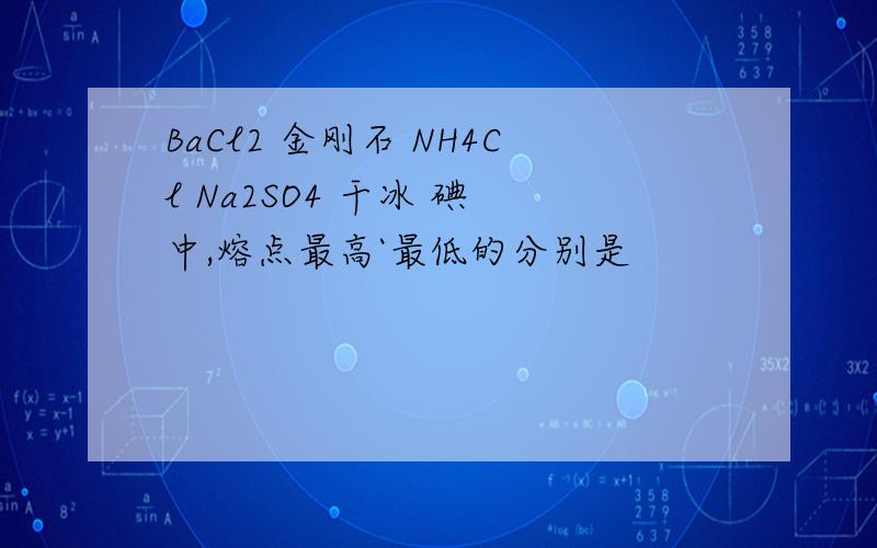 BaCl2 金刚石 NH4Cl Na2SO4 干冰 碘 中,熔点最高`最低的分别是