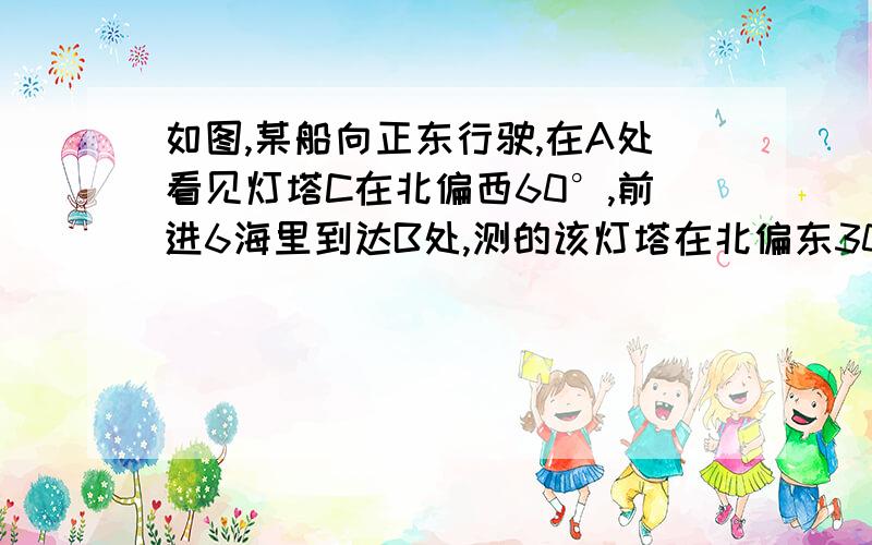 如图,某船向正东行驶,在A处看见灯塔C在北偏西60°,前进6海里到达B处,测的该灯塔在北偏东30°……急!如图,某船向正东行驶,在A处看见灯塔C在北偏西60°,前进6海里到达B处,测的该灯塔在北偏东30