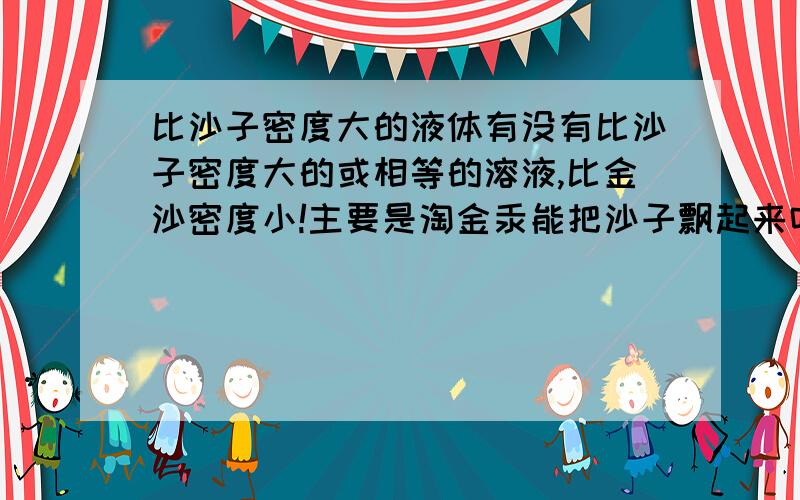 比沙子密度大的液体有没有比沙子密度大的或相等的溶液,比金沙密度小!主要是淘金汞能把沙子飘起来吗？