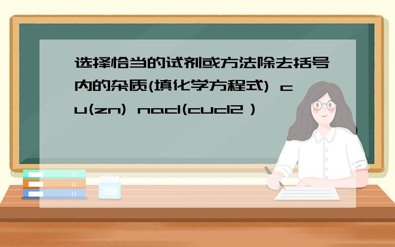 选择恰当的试剂或方法除去括号内的杂质(填化学方程式) cu(zn) nacl(cucl2）