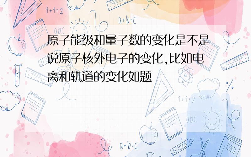 原子能级和量子数的变化是不是说原子核外电子的变化,比如电离和轨道的变化如题