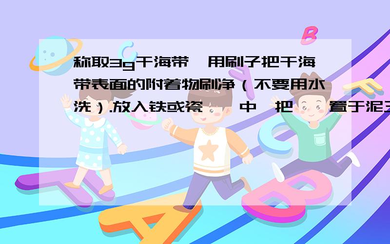 称取3g干海带,用刷子把干海带表面的附着物刷净（不要用水洗）.放入铁或瓷坩埚中,把坩埚置于泥三角上用酒精喷灯高温灼烧,使海带全部烧成黑色灰状物.（图24）,停止加热,冷却.实验前为什