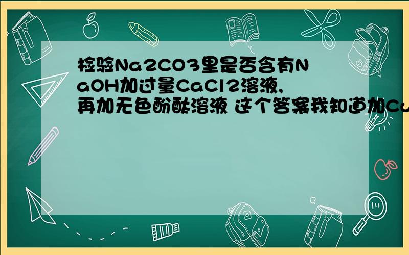 检验Na2CO3里是否含有NaOH加过量CaCl2溶液,再加无色酚酞溶液 这个答案我知道加CuSO4行吗?CuSO4和Na2CO3好像不反应但和NaOH反应生成Cu（OH）2蓝色沉淀