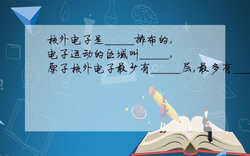 核外电子是_____排布的,电子运动的区域叫_____,原子核外电子最少有_____层,最多有_____层.原子结构第一层电子数做多为( )个,第二层不超过( ),最外层不超过( )个,只有一层的不超过( )个